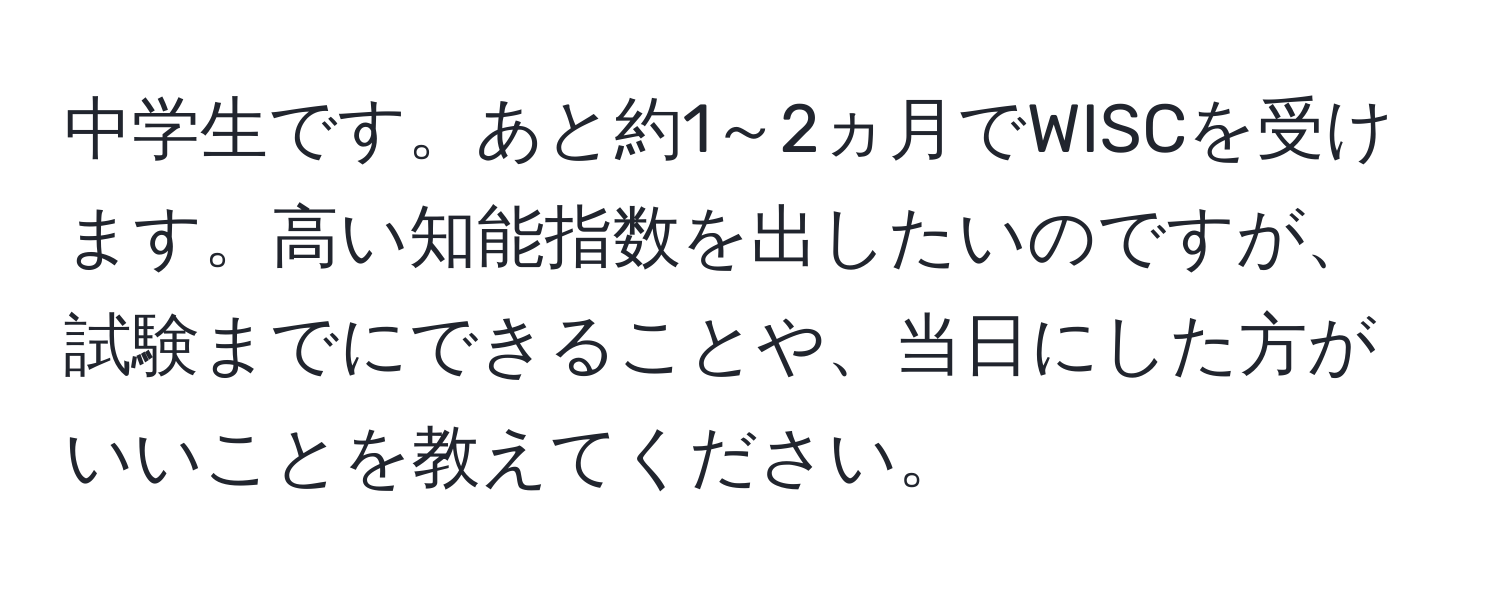 中学生です。あと約1～2ヵ月でWISCを受けます。高い知能指数を出したいのですが、試験までにできることや、当日にした方がいいことを教えてください。