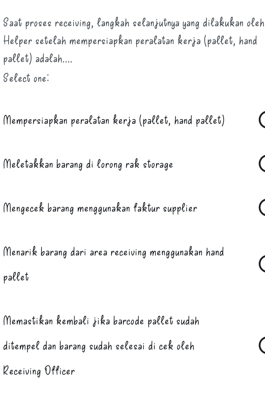 Saat proses receiving, langkah selanjutnya yang dilakukan oleh
Helper setelah mempersiapkan peralatan kerja (pallet, hand
pallet) adalah....
Select one:
Mempersiapkan peralatan kerja (pallet, hand pallet)
Meletakkan barang di lorong rak storage
Mengecek barang menggunakan faktur supplier
Menarik barang dari area receiving menggunakan hand
pallet
Memastikan kembali jika barcode pallet sudah
ditempel dan barang sudah selesai di cek oleh
Receiving Officer