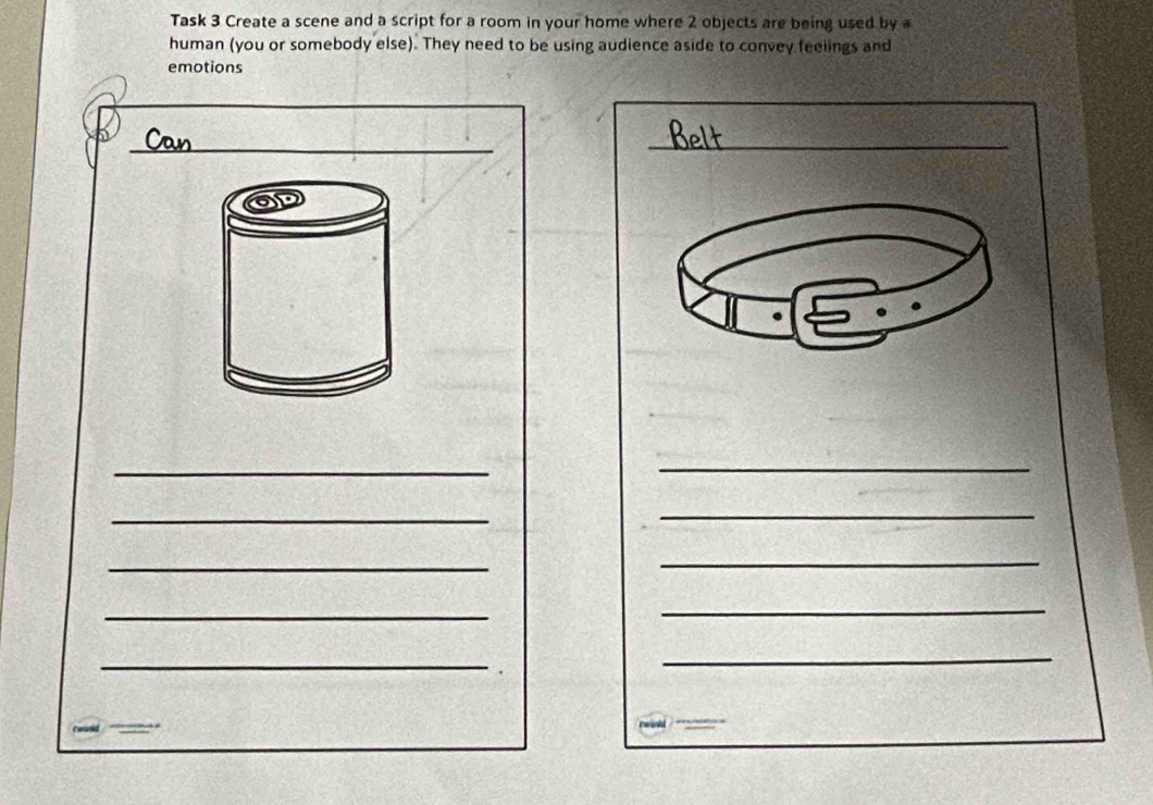 Task 3 Create a scene and a script for a room in your home where 2 objects are being used by a 
human (you or somebody else). They need to be using audience aside to convey feelings and 
emotions 
_ 
_ 
_ 
_ 
_ 
_ 
_ 
_ 
_ 
_ 
_ 
_