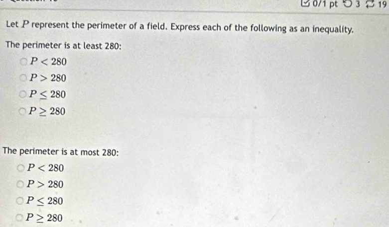 つ 3 19
Let P represent the perimeter of a field. Express each of the following as an inequality.
The perimeter is at least 280 :
P<280</tex>
P>280
P≤ 280
P≥ 280
The perimeter is at most 280 :
P<280</tex>
P>280
P≤ 280
P≥ 280