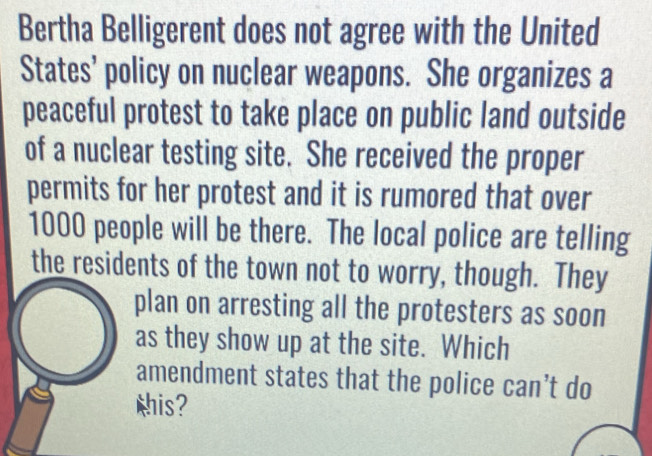 Bertha Belligerent does not agree with the United 
States' policy on nuclear weapons. She organizes a 
peaceful protest to take place on public land outside 
of a nuclear testing site. She received the proper 
permits for her protest and it is rumored that over
1000 people will be there. The local police are telling 
the residents of the town not to worry, though. They 
plan on arresting all the protesters as soon 
as they show up at the site. Which 
amendment states that the police can’t do 
Mhis?