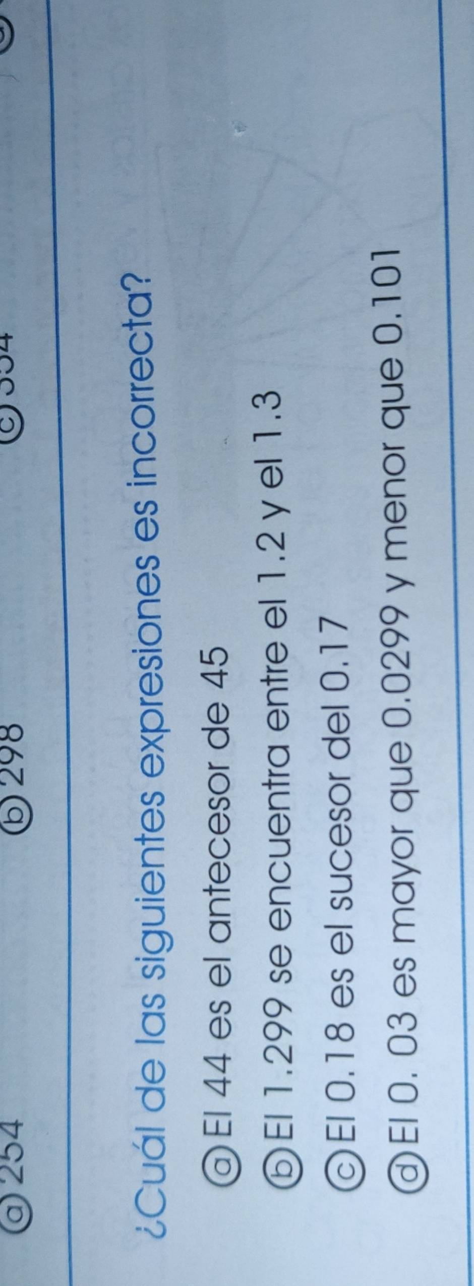 254 ⑤ 298
C 04
¿Cuál de las siguientes expresiones es incorrecta?
a El 44 es el antecesor de 45
⑤ El 1.299 se encuentra entre el 1.2 y el 1.3
El 0.18 es el sucesor del 0.17
El 0. 03 es mayor que 0.0299 y menor que 0.101