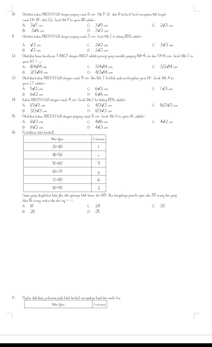 Diketahui kubus ABCD-EFGH dengan panjang rusuk 6 cm. Titik P> Qı dan R berturut-turut merupakan titik tengah
rusuk EH· BF dan CG. Jorak titik P ke qaris QR adolah=
A- 3sqrt(7) cm C. 3sqrt(5)cm E. 2sqrt(3)cm
B. 3√6 cm D. 3sqrt(3)cm
II. Diketahui kubus ABCD-EFGH dengan panjang rusuk 3 cm. Jarak titik C ke bidang BDG adala--
C
A. sqrt(2)cm 2sqrt(2)cm [. 3sqrt(3)cm
B- sqrt(3)cm D. 2sqrt(3)cm
12. Diketahui limas beraturan T·ABCD dengan ABCD adalah persegi yang memiliki panjang AB=4 cm dan TA=6 6 cm. Jarak titik C ke
garis AT=
A. 11/4sqrt(14) cm C 3/4sqrt(14) E- 3/2√14 cm
B- 2/3 14 cm D. 4/3surd 14
13. Diketahui kubus ABCD-EFGH dengan rusuk 9 cm. Jika titik T terletak pada pertengahan garis HF. Jarak titik A ke
garisCT adalah··
A. 5sqrt(3)c m C 6sqrt(3)c m E. 7√3 cm
B 6sqrt(2)c m D. 6sqrt(6)c m
14. Kubus ABCD-EFGH dengan rusuk 4 cm. Jarak titik E ke bidang BDG adalah….·
A. 1/3sqrt(3) :m C 4/3sqrt(3)cm E- 16/3√3 cm
B- 3/3sqrt(3) m D. 8/3sqrt(3)cm
15. Diketahui kubus ABCD-EFGH dengan panjang rusuk 8 cm. Jarak titik H ke garis AC adalah--
A. 8sqrt(3) cm C 4sqrt(6)cm E- 4√2 cm
B- 8√2 cm D. 4sqrt(3) cm
16.
Siswa yang dinyatakan lulus jika nilai ujiannya lebih besar đari 60- Jika banyaknya peserta ujian ada 30 orang dan yang
ulus 16 orang, maka nilai dari x '''  *
A. 18 C 24 E- 30
B- 20 D. 25
17. Daştar distribusi prekuensi poda tabel berikut merupakan hasil dari suatu tes.
Nilai Ujian Frekuensi