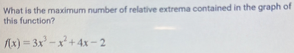 What is the maximum number of relative extrema contained in the graph of 
this function?
f(x)=3x^3-x^2+4x-2