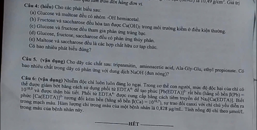 Jàu làm tron đến hàng đơm vi. . Giá trị
10,49g/cm^3
Câu 4: (hiểu) Cho các phát biểu sau:
(a) Glucose và maltose đều có nhóm -OH hemiacetal
(b) Fructose và saccharose đều hòa tan được Cu(OH) 12 trong môi trường kiểm ở điều kiện thường.
(c) Glucose và fructose đều tham gia phản ứng tráng bạc
(d) Glucose, fructose, saccharose đều có phân ứng thủy phân.
(e) Maltose và saccharose đều là các hợp chất hữu cơ tạp chức.
Có bao nhiêu phát biểu đúng?
Câu 5. (vận dụng) Cho dây các chất sau: tripanmitin, aminoacetic acid, Ala-Gly-Glu, ethyl propionate. Có
bao nhiêu chất trong dãy có phản ứng với dung dịch NaOH (đun nóng)?
Cậu 6: (vận dụng) Nhiễm độc chỉ luôn luôn đáng lo ngại. Trong cơ thể con người, mức độ độc hại của chì có
thể được giám bớt băng cách sử dụng phối tử EDTA^4 đề tạo phứ Pb(EDTA)]^2 rắt bên (hằng số bèn β(Pb)==
10^(18,0) và được thân bài tiết. Phối tử EDT A^4 * được cung cấp bằng cách tiêm truyền dd Na₂[Ca(EDTA)]. Biết
phức [Ca(EDTA)]^2- tương đối kém bền (hằng số bền B(Ca)=10^(14.7)) sự trao đổi canxi với chì chủ yểu diễn ra
trong mạch máu. Hàm lượng chỉ trong máu của một bệnh nhân là 0,828 µg/mL. Tính nồng độ chỉ theo μmol/L
trong máu của bệnh nhân này.
-Hêt