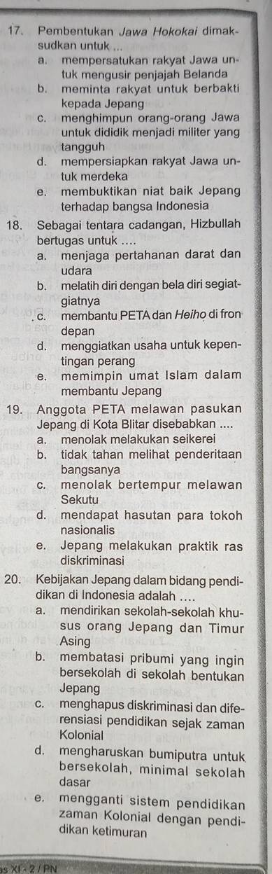 Pembentukan Jawa Hokokai dimak-
sudkan untuk ...
a. mempersatukan rakyat Jawa un
tuk mengusir penjajah Belanda
b. meminta rakyat untuk berbakti
kepada Jepang
c. menghimpun orang-orang Jawa
untuk dididik menjadi militer yang
tangguh
d. mempersiapkan rakyat Jawa un-
tuk merdeka
e. membuktikan niat baik Jepang
terhadap bangsa Indonesia
18. Sebagai tentara cadangan, Hizbullah
bertugas untuk ....
a. menjaga pertahanan darat dan
udara
b. melatih diri dengan bela diri segiat-
giatnya
c. membantu PETA dan Heiho di fron
depan
d. menggiatkan usaha untuk kepen-
tingan perang
e. memimpin umat Islam dalam
membantu Jepang
19. Anggota PETA melawan pasukan
Jepang di Kota Blitar disebabkan ....
a. menolak melakukan seikerei
b. tidak tahan melihat penderitaan
bangsanya
c. menolak bertempur melawan
Sekutu
d. mendapat hasutan para tokoh
nasionalis
e. Jepang melakukan praktik ras
diskriminasi
20. Kebijakan Jepang dalam bidang pendi-
dikan di Indonesia adalah ....
a. mendirikan sekolah-sekolah khu-
sus orang Jepang dan Timur
Asing
b. membatasi pribumi yang ingin
bersekolah di sekolah bentukan
Jepang
c. menghapus diskriminasi dan dife-
rensiasi pendidikan sejak zaman
Kolonial
d. mengharuskan bumiputra untuk
bersekolah, minimal sekolah
dasar
e. mengganti sistem pendidikan
zaman Kolonial dengan pendi-
dikan ketimuran
s XI - 2 / PN