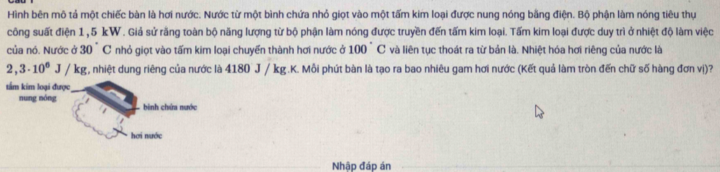 Hình bên mô tả một chiếc bàn là hơi nước: Nước từ một bình chứa nhỏ giọt vào một tấm kim loại được nung nóng bằng điện. Bộ phận làm nóng tiêu thự 
công suất điện 1,5 kW. Giả sử răng toàn bộ năng lượng từ bộ phận làm nóng được truyền đến tấm kim loại. Tấm kim loại được duy trì ở nhiệt độ làm việc 
của nó. Nước ở 30°C nhỏ giọt vào tấm kim loại chuyển thành hơi nước ở 100 ` C và liên tục thoát ra từ bản là. Nhiệt hóa hơi riêng của nước là
2,3· 10^6J/kg , nhiệt dung riêng của nước là 4180 J / kg.K. Mỗi phút bàn là tạo ra bao nhiêu gam hơi nước (Kết quả làm tròn đến chữ số hàng đơn vị)? 
tầm kim loại được 
nung nóng 
binh chứa nước 
hơi nước 
Nhập đáp án