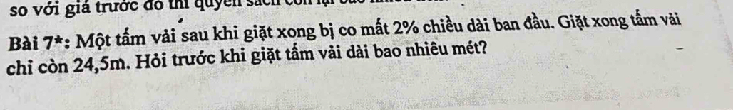 so với giả trước đó thi quyền sách con 
Bài 7*: Một tấm vải sau khi giặt xong bị co mất 2% chiều dài ban đầu. Giặt xong tấm vài 
chỉ còn 24,5m. Hỏi trước khi giặt tấm vải dài bao nhiêu mét?