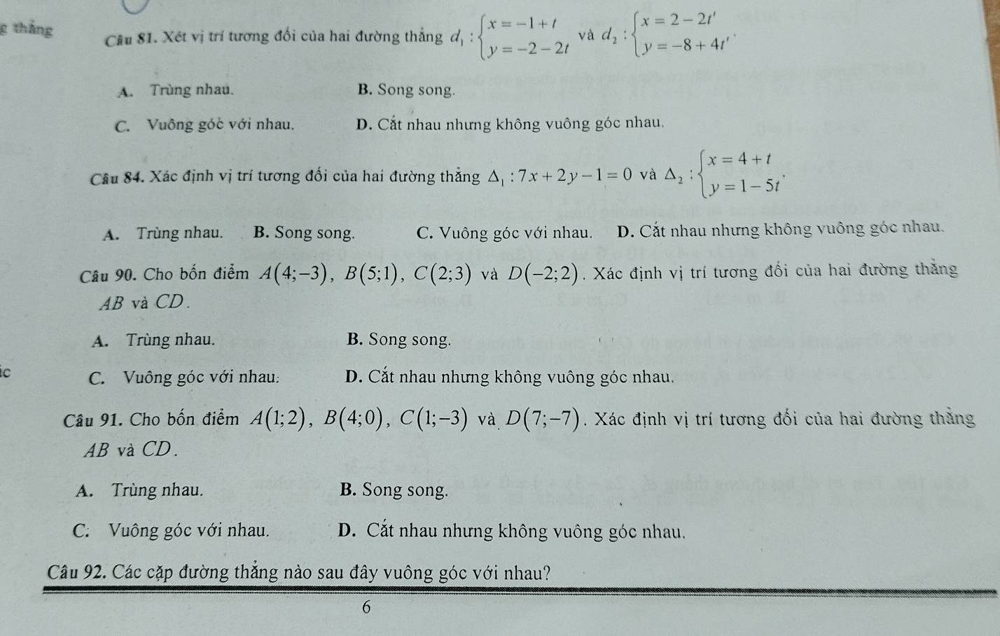 thắng Câu 81. Xét vị trí tương đối của hai đường thắng di d_1:beginarrayl x=-1+t y=-2-2tendarray. và d_2:beginarrayl x=2-2t' y=-8+4t'endarray..
A. Trùng nhau. B. Song song.
C. Vuông góc với nhau. D. Cắt nhau nhưng không vuông góc nhau.
Câu 84. Xác định vị trí tương đối của hai đường thẳng △ _1:7x+2y-1=0 và Delta _2:beginarrayl x=4+t y=1-5tendarray..
A. Trùng nhau. B. Song song. C. Vuông góc với nhau. D. Cắt nhau nhưng không vuông góc nhau.
Câu 90. Cho bốn điểm A(4;-3), B(5;1), C(2;3) và D(-2;2). Xác định vị trí tương đối của hai đường thăng
AB và CD.
A. Trùng nhau. B. Song song.
C D. Cắt nhau nhưng không vuông góc nhau.
C. Vuông góc với nhau:
Câu 91. Cho bốn điểm A(1;2), B(4;0), C(1;-3) và D(7;-7). Xác định vị trí tương đối của hai đường thằng
AB và CD.
A. Trùng nhau. B. Song song.
C. Vuông góc với nhau. D. Cắt nhau nhưng không vuông góc nhau.
Câu 92. Các cặp đường thắng nào sau đây vuông góc với nhau?
6