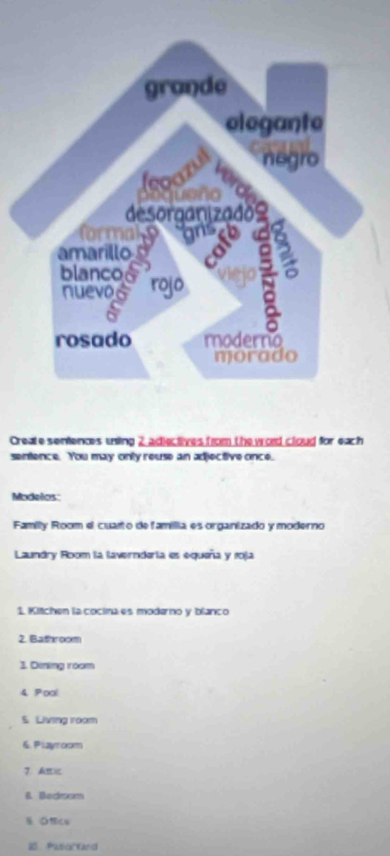 Create sentences uning 2 adiectives from the wod cloud for each 
sentence. You may only reuse an adjective once. 
Modelos: 
Family Room el cuarto de famillia es organizado y moderno 
Laundry Room la lavernderta es equeña y roja 
1. Kitchen la coctina es moderno y blanco 
2. Bathroom 
1. Dining room 
4 Poal 
S. Living roam 
6. Playroom 
7、 A 
B. Becoom 
3 PaticYand