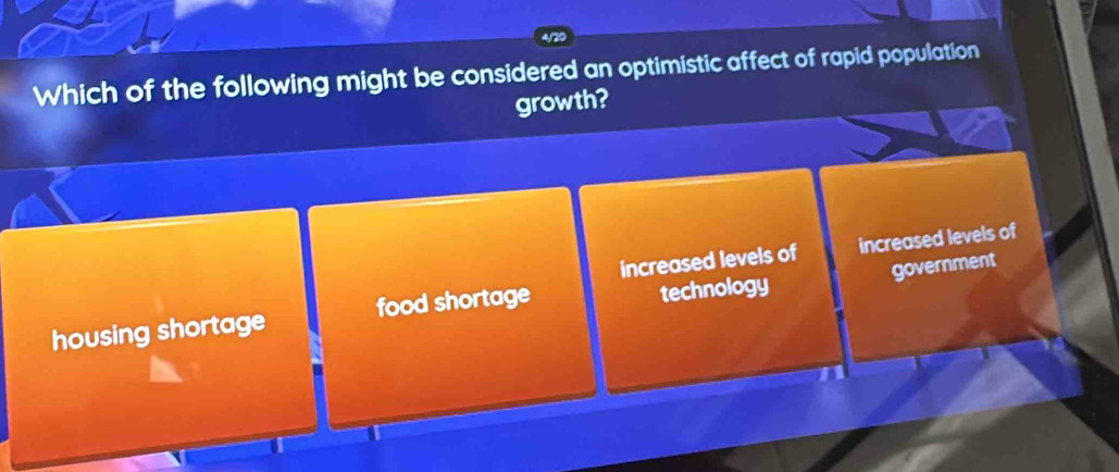 Which of the following might be considered an optimistic affect of rapid population
growth?
increased levels of increased levels of
government
housing shortage food shortage technology