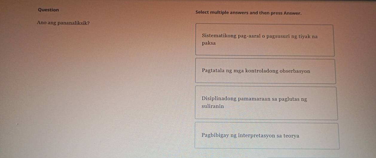 Question Select multiple answers and then press Answer.
Ano ang pananaliksik?
Sistematikong pag-aaral o pagsusuri ng tiyak na
paksa
Pagtatala ng mga kontroladong obserbasyon
Disiplinadong pamamaraan sa paglutas ng
suliranin
Pagbibigay ng interpretasyon sa teorya