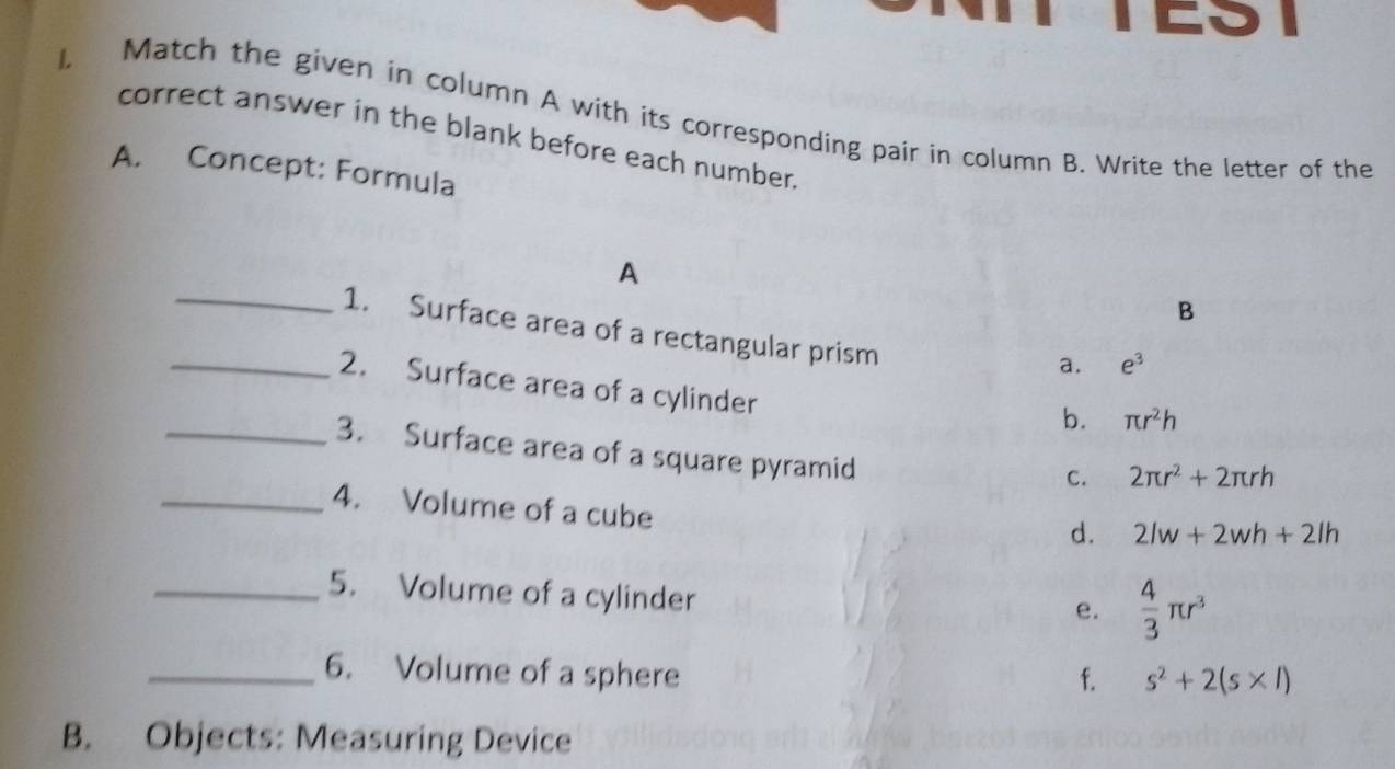 Match the given in column A with its corresponding pair in column B. Write the letter of the
correct answer in the blank before each number.
A. Concept: Formula
A
B
_1. Surface area of a rectangular prism
a. e^3
_2. Surface area of a cylinder
b. π r^2h
_3. Surface area of a square pyramid
C. 2π r^2+2π rh
_4. Volume of a cube
d. 2lw+2wh+2lh
_5. Volume of a cylinder
e.  4/3 π r^3
_6. Volume of a sphere f. s^2+2(s* l)
B. Objects: Measuring Device