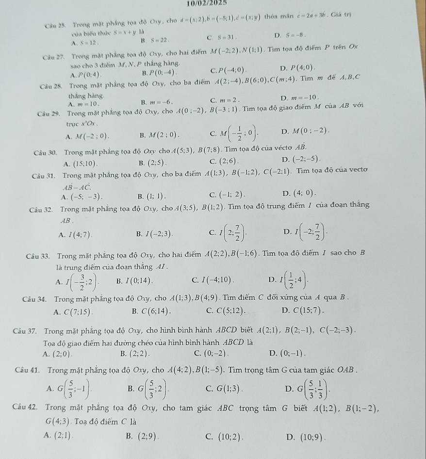 10/02/2025
Câu 25. Trong mặt phầng tọa độ Oxy, cho d=(x;2),b=(-5;1),c=(x;y) thóa mān c=2a+3b. Giá trị
của biểu thức S=x+y là
A. S=12. B. S=22. C S=31. D. S=-8.
Câu 27. Trong mặt phẳng tọa độ Oxy, cho hai điểm M(-2;2),N(1;1) ìm tọa độ điểm P trên Ox
sao cho 3 điểm M, N, P thắng hàng.
A. P(0:4). B. P(0;-4) C. P(-4;0). D. P(4;0).
Câu 28. Trong mặt phẳng tọa độ Oxy, cho ba điểm A(2;-4),B(6;0),C(m;4). Tìm m để A,B,C
thắng hàng
A. m=10. B. m=-6. C. m=2. D. m=-10.
Câu 29. Trong mặt phẳng tọa độ Oxy, cho A(0;-2),B(-3;1) Tim tọa độ giao điểm M của AB với
trục x'Ox.
A. M(-2;0). B. M(2;0). C. M(- 1/2 ;0). D. M(0;-2).
Câu 30. Trong mặt phẳng tọa độ Oxy cho A(5;3),B(7;8). Tìm tọa độ của vécto Adot B.
A. (15;10). B. (2;5). C. (2;6). D. (-2;-5).
Câu 31. Trong mặt phẳng tọa độ Oxy cho ba điểm A(1:3),B(-1:2),C(-2:1) Tìm tọa độ của vecto
Adot B-Adot C.
A. (-5;-3). B. (1;1). C. (-1;2). D. (4;0).
Câu 32. Trong mặt phẳng tọa độ Oxy , cho A(3;5),B(1;2).  Tìm tọa độ trung điểm / của đoạn thắng
.AB .
A. I(4;7). B. I(-2;3). C. I(2; 7/2 ). D. I(-2; 7/2 ).
Câu 33. Trong mặt phẳng tọa độ Oxy, cho hai điểm A(2;2),B(-1;6) Tìm tọa độ điểm / sao cho B
là trung điểm của đoạn thắng AI .
A. I(- 3/2 ;2). B. I(0:14). C. I(-4;10). D. I( 1/2 ;4).
Câu 34. Trong mặt phẳng tọa độ Oxy, cho A(1;3),B(4;9).  Tìm điểm C đối xứng của A qua B .
A. C(7;15). B. C(6;14). C. C(5;12). D. C(15;7).
Câu 37. Trong mặt phẳng tọa độ Oxy, cho hình bình hành ABCD biết A(2;1),B(2;-1),C(-2;-3).
Toa độ giao điểm hai đường chéo của hình bình hành ABCD là
A. (2;0). B. (2;2). C. (0;-2). D. (0;-1).
Cầu 41. Trong mặt phẳng tọa độ Oxy , cho A(4;2),B(1;-5). Tìm trọng tâm G của tam giác OAB .
A. G( 5/3 ;-1). B. G( 5/3 ;2). C. G(1;3). D. G( 5/3 ; 1/3 ).
Cầu 42. Trong mặt phăng tọa độ Oxy, cho tam giác ABC trọng tâm G biết A(1;2),B(1;-2),
G(4;3) Toạ độ điểm C là
A. (2;1). B. (2;9). C. (10;2). D. (10;9).