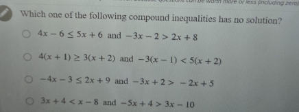 un be warth märe or less (including zerd)
Which one of the following compound inequalities has no solution?
4x-6≤ 5x+6 and -3x-2>2x+8
4(x+1)≥ 3(x+2) and -3(x-1)<5(x+2)
-4x-3≤ 2x+9 and -3x+2>-2x+5
3x+4 and -5x+4>3x-10