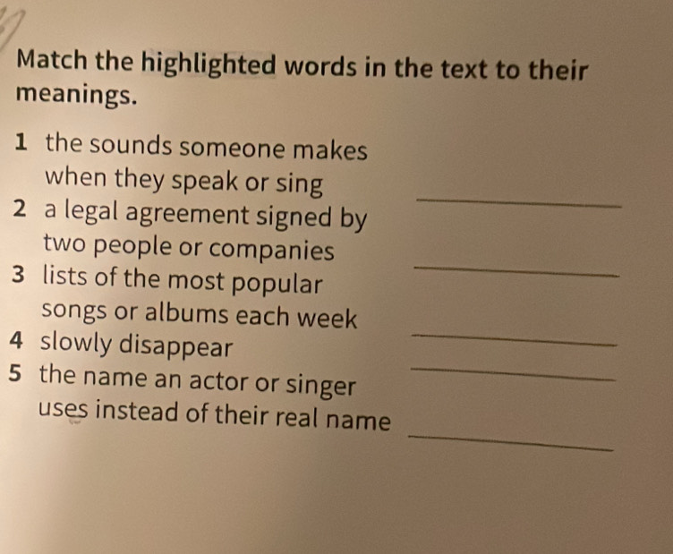 Match the highlighted words in the text to their 
meanings. 
1 the sounds someone makes 
_ 
when they speak or sing 
2 a legal agreement signed by 
_ 
two people or companies 
3 lists of the most popular 
songs or albums each week 
4 slowly disappear 
_ 
5 the name an actor or singer 
_ 
_ 
uses instead of their real name