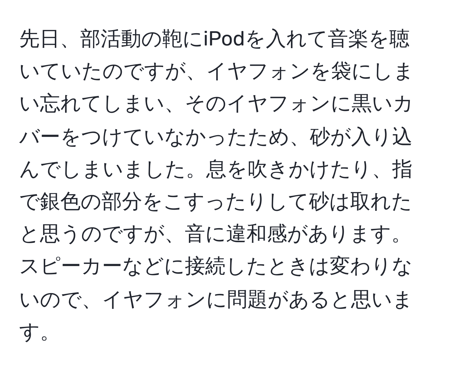 先日、部活動の鞄にiPodを入れて音楽を聴いていたのですが、イヤフォンを袋にしまい忘れてしまい、そのイヤフォンに黒いカバーをつけていなかったため、砂が入り込んでしまいました。息を吹きかけたり、指で銀色の部分をこすったりして砂は取れたと思うのですが、音に違和感があります。スピーカーなどに接続したときは変わりないので、イヤフォンに問題があると思います。