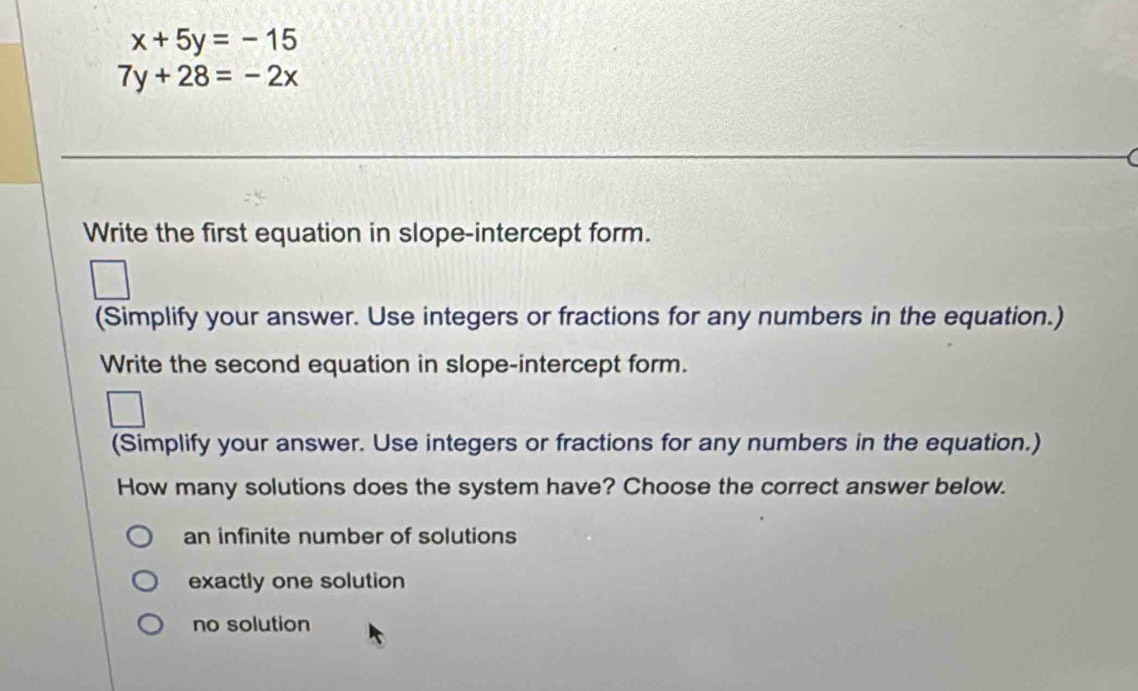 x+5y=-15
7y+28=-2x
Write the first equation in slope-intercept form.
(Simplify your answer. Use integers or fractions for any numbers in the equation.)
Write the second equation in slope-intercept form.
(Simplify your answer. Use integers or fractions for any numbers in the equation.)
How many solutions does the system have? Choose the correct answer below.
an infinite number of solutions
exactly one solution
no solution