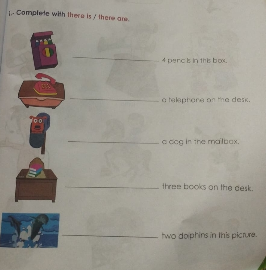 1.- Complete with there is / there are. 
_
4 pencils in this box. 
_ 
a telephone on the desk. 
_ 
a dog in the mailbox. 
_ 
three books on the desk. 
_ 
two dolphins in this picture.