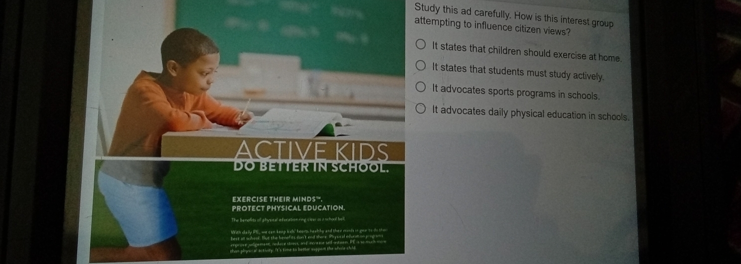 Study this ad carefully. How is this interest group
attempting to influence citizen views?
It states that children should exercise at home.
It states that students must study actively.
It advocates sports programs in schools.
It advocates daily physical education in schools.
ACTIVE KIDS
DO BETTER IN SCHOOL.
EXERCISE THEIR MINDS™.
PROTECT PHYSICAL EDUCATION.