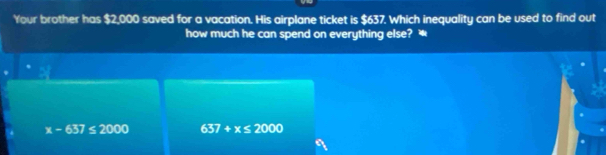 Your brother has $2,000 saved for a vacation. His airplane ticket is $637. Which inequality can be used to find out
how much he can spend on everything else? *
x-637≤ 2000 637+x≤ 2000