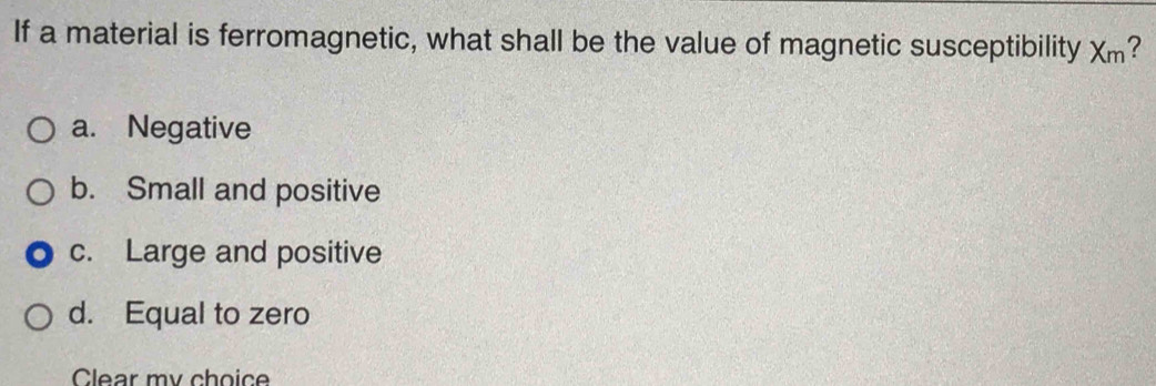 If a material is ferromagnetic, what shall be the value of magnetic susceptibility X_m ?
a. Negative
b. Small and positive
c. Large and positive
d. Equal to zero
Clear my choic