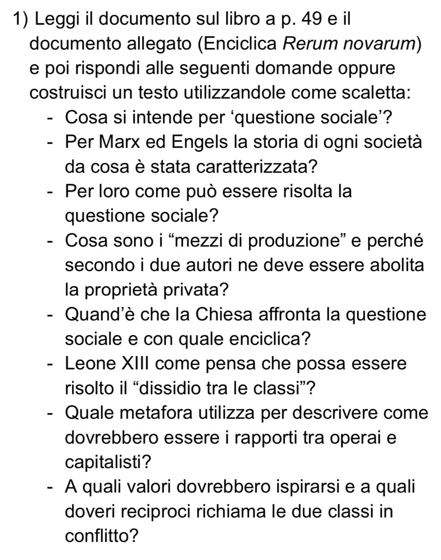 Leggi il documento sul libro a p. 49 e il 
documento allegato (Enciclica Rerum novarum) 
e poi rispondi alle seguenti domande oppure 
costruisci un testo utilizzandole come scaletta: 
- Cosa si intende per ‘questione sociale’? 
Per Marx ed Engels la storia di ogni società 
da cosa è stata caratterizzata? 
- Per loro come può essere risolta la 
questione sociale? 
- Cosa sono i “mezzi di produzione” e perché 
secondo i due autori ne deve essere abolita 
la proprietà privata? 
- Quand'è che la Chiesa affronta la questione 
sociale e con quale enciclica? 
- Leone XIII come pensa che possa essere 
risolto il “dissidio tra le classi”? 
- Quale metafora utilizza per descrivere come 
dovrebbero essere i rapporti tra operai e 
capitalisti? 
- A quali valori dovrebbero ispirarsi e a quali 
doveri reciproci richiama le due classi in 
conflitto?