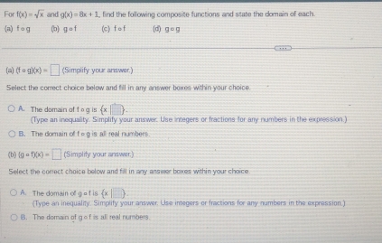 For f(x)=sqrt(x) and g(x)=8x+1 , find the following composite functions and state the domain of each.
(n) fcirc g (b) gcirc f (c) f nt (d) geg
(a) (fcirc g)(x)=□ (Simplify your answer)
Select the correct choice below and fill in any answer boxes within your choice
A. The domain of tog is  x|□ .
(Type an inequality. Simplify your answer. Use integers or fractions for any numbers in the expression)
B. The domain of f=g is all real numbers
(b) (gcirc f)(x)=□ (Simplify your answer.)
Select the conrect choice below and fill in any answer boxes within your choice
A. The domain of get is  x|□ 
(Type an inequality. Simplify your answer. Use integers or fractions for any numbers in the expression.)
B. The domain of gof is all real numbers.