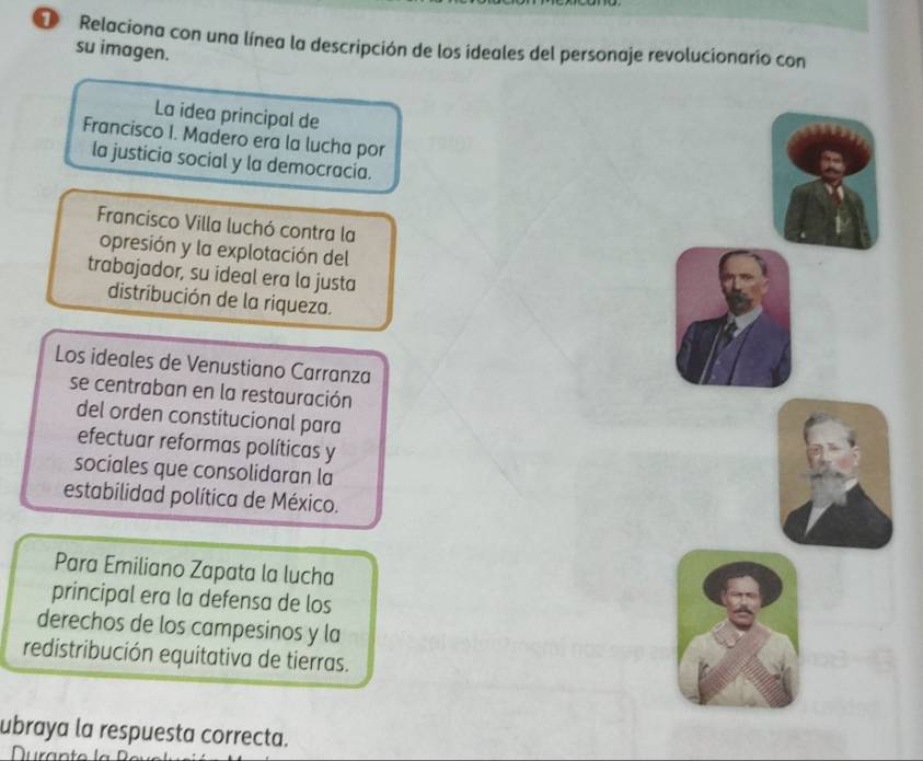 Relaciona con una línea la descripción de los ideales del personaje revolucionario con 
su imagen. 
La idea principal de 
Francisco I. Madero era la lucha por 
la justicia social y la democracia. 
Francisco Villa luchó contra la 
opresión y la explotación del 
trabajador, su ideal era la justa 
distribución de la riqueza. 
Los ideales de Venustiano Carranza 
se centraban en la restauración 
del orden constitucional para 
efectuar reformas políticas y 
sociales que consolidaran la 
estabilidad política de México. 
Para Emiliano Zapata la lucha 
principal era la defensa de los 
derechos de los campesinos y la 
redistribución equitativa de tierras. 
ubraya la respuesta correcta. 
Nurant