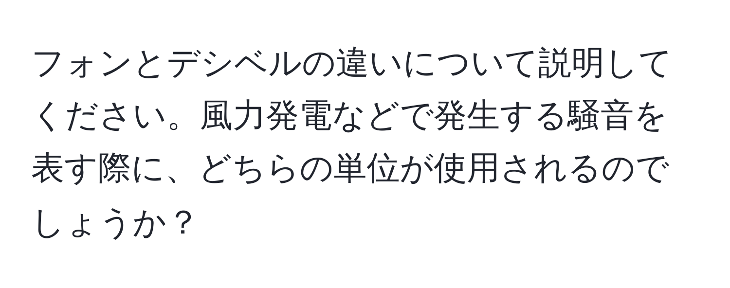 フォンとデシベルの違いについて説明してください。風力発電などで発生する騒音を表す際に、どちらの単位が使用されるのでしょうか？