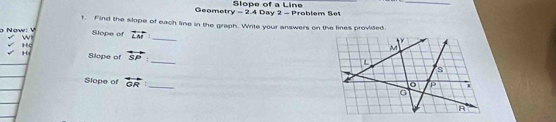 Slope of a Line 
_ 
Geometr y-2.4 Day 2 - Problem Set 
1. Find the slope of each line in the graph. Write your answers on the lines provided. 
Slope of vector LM _ 
Slope of overleftrightarrow SP _ 
Slope of overleftrightarrow GR _