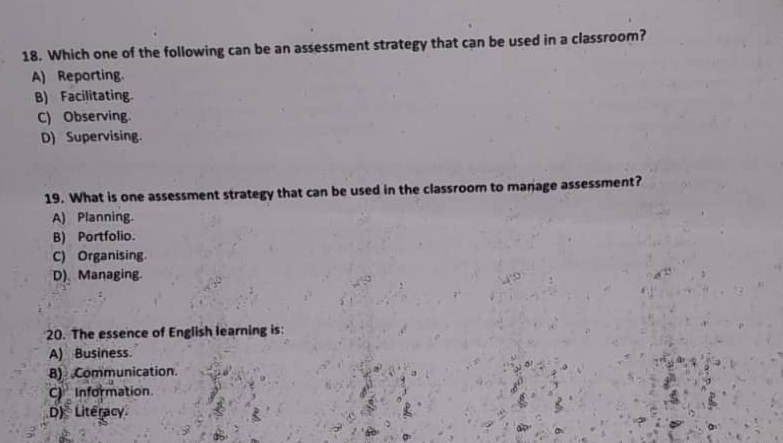 Which one of the following can be an assessment strategy that can be used in a classroom?
A) Reporting.
B) Facilitating.
C) Observing.
D) Supervising
19. What is one assessment strategy that can be used in the classroom to manage assessment?
A) Planning.
B) Portfolio.
C) Organising.
D) Managing
20. The essence of English learning is:
A) Business.
8) Communication.
CInformation.
D) Literacy