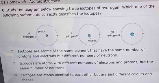 C1 Homework: Atomic structure 2
6 Study the diagram below showing three isotopes of hydrogen. Which one of the
following statements correctly describes the isotopes?
?H
hydrogen-3
Isotopes are atoms of the same element that have the same number of
protons and electrons but different numbers of neutrons.
Isotopes are atoms with different numbers of electrons and protons, but the
same number of neutrons.
Isotopes are atoms identical to each other but are just different colours and
shapes.