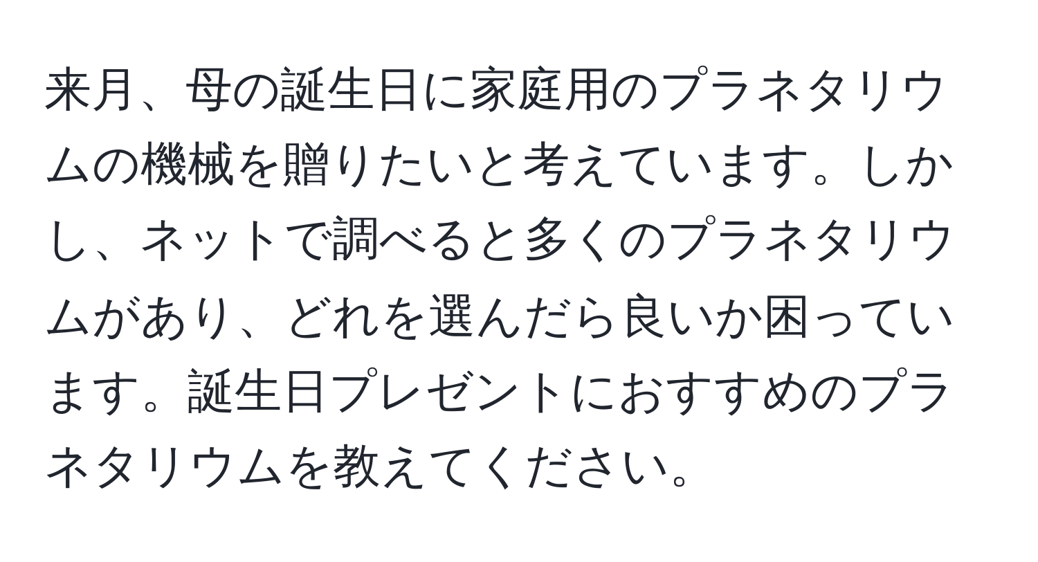 来月、母の誕生日に家庭用のプラネタリウムの機械を贈りたいと考えています。しかし、ネットで調べると多くのプラネタリウムがあり、どれを選んだら良いか困っています。誕生日プレゼントにおすすめのプラネタリウムを教えてください。