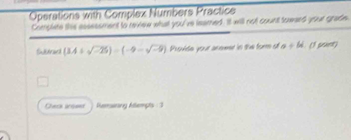 Operations with Complex Numbers Practice 
Complete this assessment to revnew what you've leamed. It will not count toward your grade. 
Enidrued (3A/ sqrt(-25))=endpmatrix -beginpmatrix -sqrt(-9)) Probte your añemet ln the tore el a+k (1 pant) 
Ceca acrand Reruitäng Alerçts :3