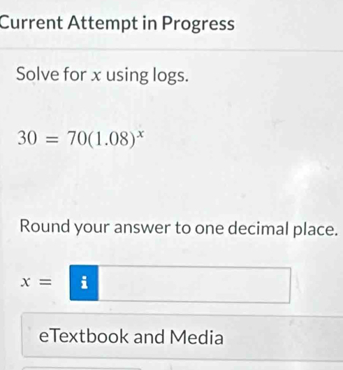 Current Attempt in Progress 
Solve for x using logs.
30=70(1.08)^x
Round your answer to one decimal place.
x=
eTextbook and Media