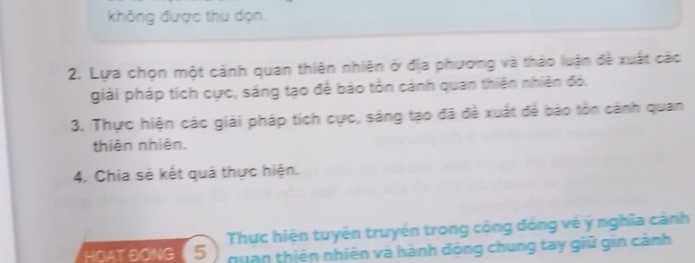 không được thu dọn. 
2. Lựa chọn một cảnh quan thiên nhiên ở địa phương và thảo luận đề xuất các 
giải pháp tích cực, sáng tạo để bảo tồn cảnh quan thiên nhiên đó. 
3. Thực hiện các giải pháp tích cực, sáng tạo đã đề xuất đề bão tồn cảnh quan 
thiên nhiên. 
4. Chia sẻ kết quả thực hiện. 
HOAT ĐONG 5 Thực hiện tuyện truyện trong cộng đóng về ý nghĩa cảnh 
quan thiên nhiên và hành động chung tay giữ gin cảnh