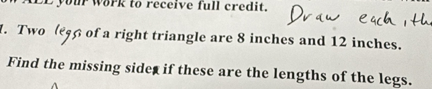 LE your work to receive full credit. 
1. Two (€ş6 of a right triangle are 8 inches and 12 inches. 
Find the missing sidet if these are the lengths of the legs.