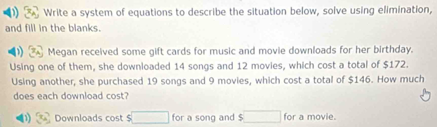 Write a system of equations to describe the situation below, solve using elimination, 
and fill in the blanks. 
Megan received some gift cards for music and movie downloads for her birthday. 
Using one of them, she downloaded 14 songs and 12 movies, which cost a total of $172. 
Using another, she purchased 19 songs and 9 movies, which cost a total of $146. How much 
does each download cost? 
Downloads cost $ □ for a song and $□ for a movie.