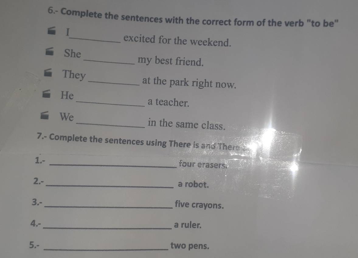 6.- Complete the sentences with the correct form of the verb "to be" 
_excited for the weekend. 
She 
_my best friend. 
They_ at the park right now. 
He 
_a teacher. 
We_ in the same class. 
7.- Complete the sentences using There is and There 
1.- 
_four erasers. 
2.- 
_a robot. 
3.- 
_five crayons. 
4.-_ a ruler. 
5.- _two pens.