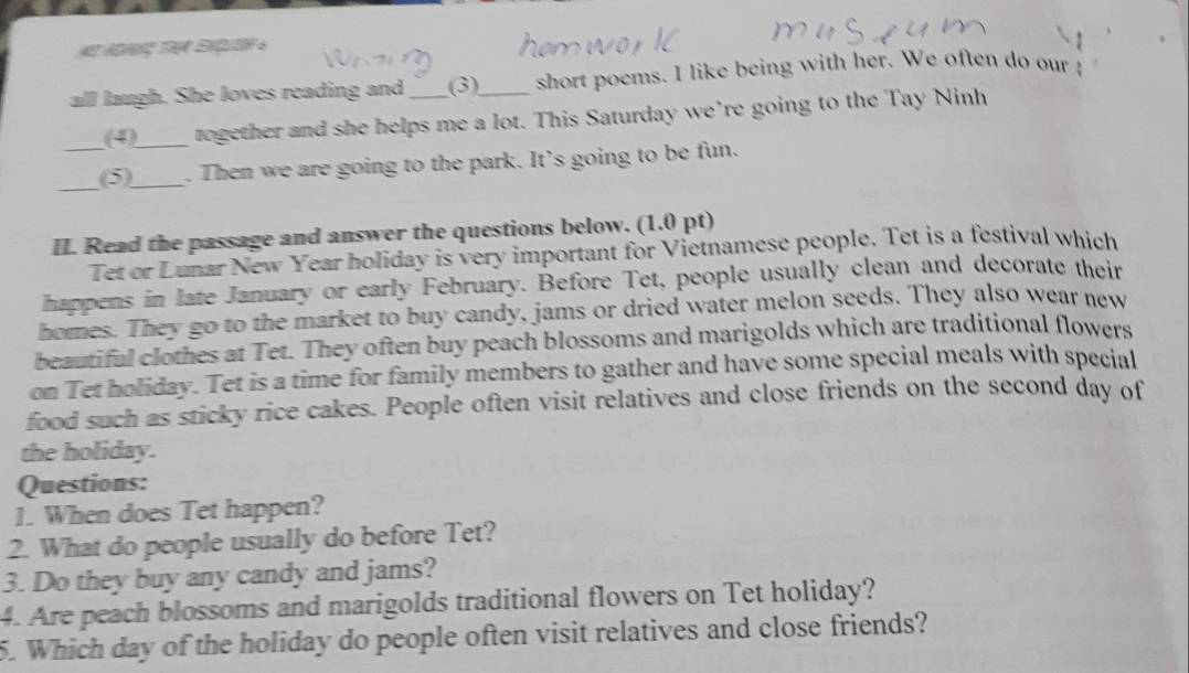 all laugh. She loves reading and_ (3)_ short poems. I like being with her. We often do our ! 
(4)_ together and she helps me a lot. This Saturday we’re going to the Tay Ninh 
_(5)_ . Then we are going to the park. It’s going to be fun. 
II. Read the passage and answer the questions below. (1.0 pt) 
Tet or Lunar New Year holiday is very important for Vietnamese people. Tet is a festival which 
happens in late January or early February. Before Tet, people usually clean and decorate their 
homes. They go to the market to buy candy, jams or dried water melon seeds. They also wear new 
beautiful clothes at Tet. They often buy peach blossoms and marigolds which are traditional flowers 
on Tet holiday. Tet is a time for family members to gather and have some special meals with special 
food such as sticky rice cakes. People often visit relatives and close friends on the second day of 
the holiday. 
Questions: 
1. When does Tet happen? 
2. What do people usually do before Tet? 
3. Do they buy any candy and jams? 
4. Are peach blossoms and marigolds traditional flowers on Tet holiday? 
5. Which day of the holiday do people often visit relatives and close friends?