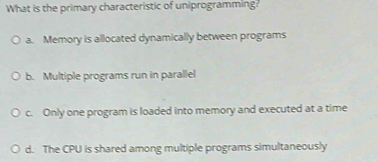 What is the primary characteristic of uniprogramming?
a. Memory is allocated dynamically between programs
b. Multiple programs run in parallel
c. Only one program is loaded into memory and executed at a time
d. The CPU is shared among multiple programs simultaneously