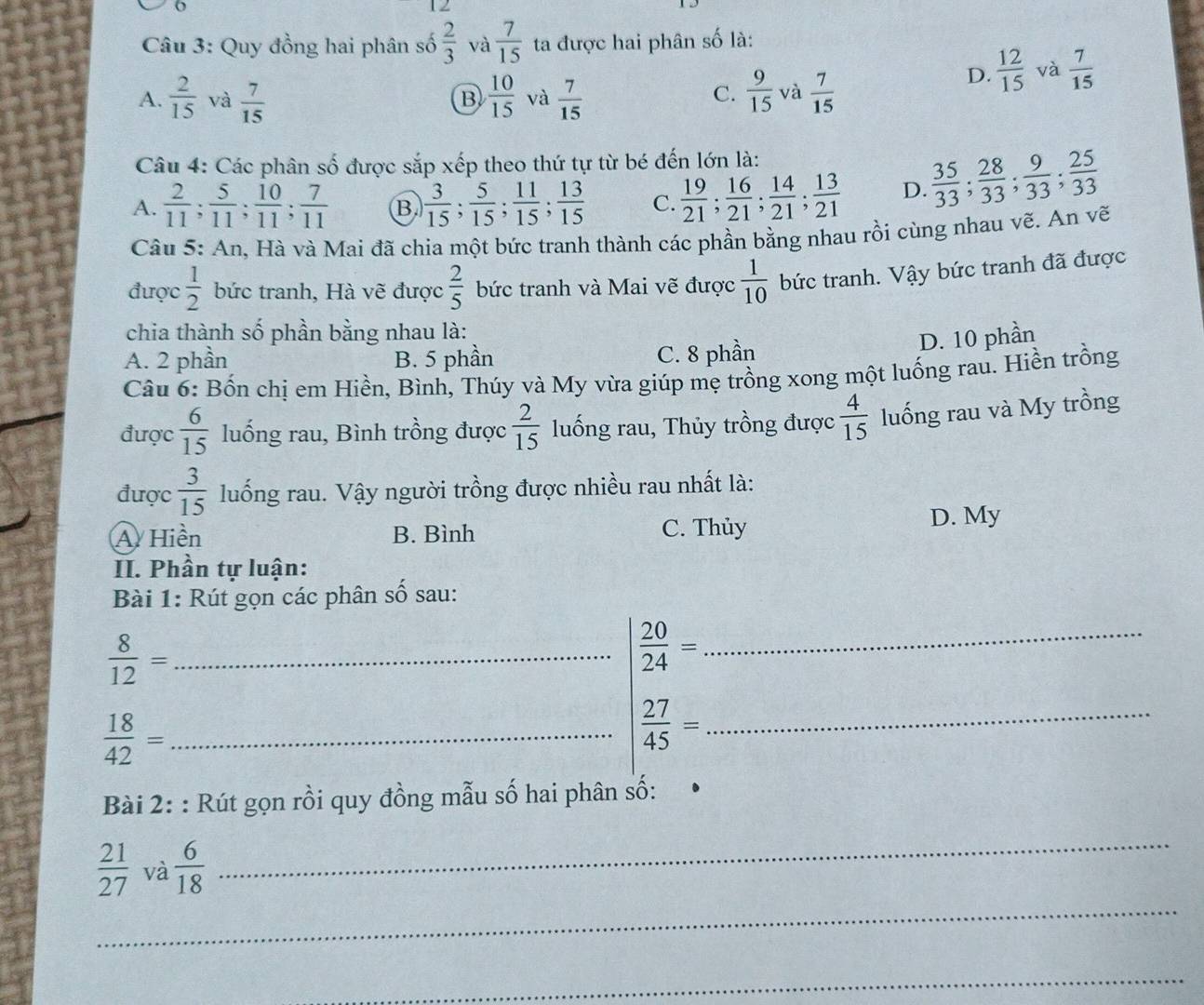 Quy đồng hai phân số  2/3  và  7/15  ta được hai phân số là:
A.  2/15  và  7/15   10/15  và  7/15   9/15  và  7/15 
D.  12/15  và  7/15 
B
C.
Câu 4: Các phân số được sắp xếp theo thứ tự từ bé đến lớn là:
A.  2/11 ; 5/11 ; 10/11 ; 7/11  B.  3/15 ; 5/15 ; 11/15 ; 13/15  C.  19/21 ; 16/21 ; 14/21 ; 13/21  D.  35/33 ; 28/33 ; 9/33 ; 25/33 
Câu 5: An, Hà và Mai đã chia một bức tranh thành các phần bằng nhau rồi cùng nhau vẽ. An vẽ
được  1/2  bức tranh, Hà vẽ được  2/5  bức tranh và Mai vẽ được  1/10  bức tranh. Vậy bức tranh đã được
chia thành số phần bằng nhau là:
D. 10 phần
A. 2 phần B. 5 phần C. 8 phần
Câu 6: Bốn chị em Hiền, Bình, Thúy và My vừa giúp mẹ trồng xong một luống rau. Hiền trồng
được  6/15  luống rau, Bình trồng được  2/15  luống rau, Thủy trồng được  4/15  luống rau và My trồng
được  3/15  luống rau. Vậy người trồng được nhiều rau nhất là:
A Hiền B. Bình C. Thủy D. My
II. Phần tự luận:
Bài 1: Rút gọn các phân số sau:
_  8/12 =
_  20/24 =
 18/42 = _
 27/45 = _
Bài 2: : Rút gọn rồi quy đồng mẫu số hai phân số:
_
_
 21/27  và  6/18 
_