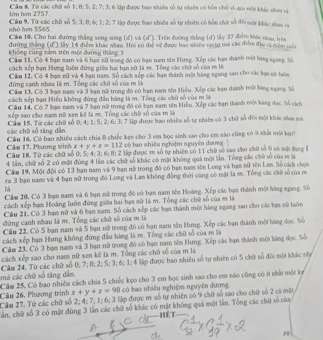 Từ các chữ số 1; 8; 5; 2; 7; 3; 6 lập được bao nhiêu số tự nhiên có bốn chữ số đôi một khác nhau và
lớn hơn 2757.
Câu 9. Từ các chữ số 5; 3; 8; 6; 1; 2; 7 lập được bao nhiêu số tự nhiên có bốn chữ số đôi một khác nhau và
nhỏ hơn 5565.
Câu 10. Cho hai đường thẳng song song (d) và (d'). Trên đường thẳng (đ) lấy 37 điểm khác nhau, trên
đường thắng (d') lấy 14 điểm khác nhau. Hỏi có thể về được bao nhiều vectợ mà các điểm đầu và điểm cuối
không cùng nằm trên một đường thắng. 
Câu 11. Có 4 bạn nam và 6 bạn nữ trong đó có bạn nam tên Hưng. Xếp các bạn thánh một háng ngang. Số
cách xếp bạn Hưng luôn đứng giữa hai bạn nữ là m. Tổng các chữ số của m là
Câu 12. Có 4 bạn nữ và 4 bạn nam. Số cách xếp các bạn thành một hàng ngang sao cho các bạn nữ luôn
đứng cạnh nhau là m. Tổng các chữ số của m là
Câu 13. Có 3 bạn nam và 3 bạn nữ trong đó có bạn nam tên Hiếu. Xếp các bạn thành một hàng ngang. %ố
cách xếp bạn Hiếu không đứng đầu hàng là m. Tổng các chữ số của m là
Câu 14, Có 7 bạn nam và 7 bạn nữ trong đó có bạn nam tên Hiếu, Xếp các bạn thành một hàng đọc. Số cách
xếp sao cho nam nữ xen kẽ là m. Tổng các chữ số của m là
Câu 15. Từ các chữ số 0; 4; 1; 5; 2; 6; 3; 7 lập được bao nhiêu số tự nhiên có 3 chữ số đôi một khác nhau mà
các chữ số tăng dần.
Câu 16. Có bao nhiêu cách chia 8 chiếc kẹo cho 3 em học sinh sao cho em nào cũng có ít nhất một kẹo?
Câu 17. Phương trình x+y+z=112 có bao nhiêu nghiệm nguyên dương.
Câu 18. Từ các chữ số 0; 5; 4; 3; 6; 8; 2 lập được m số tự nhiên có 11 chữ số sao cho chữ số 0 có mặt đùng 
4 lần, chữ số 2 có mặt đúng 4 lần các chữ số khác có mặt không quá một lần. Tổng các chữ số của m là
Câu 19. Một đội có 13 bạn nam và 9 bạn nữ trong đó có bạn nam tên Long và bạn nữ tên Lan. Số cách chọn
ra 3 bạn nam và 4 bạn nữ trong đó Long và Lan không đồng thời cùng có mặt là m. Tổng các chữ số của m
là
Câu 20. Có 3 bạn nam và 6 bạn nữ trong đó có bạn nam tên Hoàng. Xếp các bạn thành một hàng ngang. Số
cách xếp bạn Hoàng luôn đứng giữa hai bạn nữ là m. Tổng các chữ số của m là
Câu 21. Có 3 bạn nữ và 6 bạn nam. Số cách xếp các bạn thành một hàng ngang sao cho các bạn nữ luôn
đứng cạnh nhau là m. Tổng các chữ số của m là
Câu 22. Có 5 bạn nam và 5 bạn nữ trong đó có bạn nam tên Hưng. Xếp các bạn thành một hàng dọc. Số
cách xếp bạn Hưng không đứng đầu hàng là m. Tổng các chữ số của m là
Câu 23. Có 3 bạn nam và 3 bạn nữ trong đó có bạn nam tên Hưng. Xếp các bạn thành một hàng đọc. Số
cách xếp sao cho nam nữ xen kẽ là m. Tổng các chữ số của m là
Câu 24. Từ các chữ số 0; 7; 8; 2; 5; 3; 6; 1; 4 lập được bao nhiêu số tự nhiên có 5 chữ số đôi một khác nhớ
mà các chữ số tăng dân.
Câu 25. Có bao nhiêu cách chia 5 chiếc kẹo cho 3 em học sinh sao cho em nào cũng có ít nhất một kẹ
Câu 26. Phương trình x+y+z=98 có bao nhiêu nghiệm nguyên dương.
Câu 27. Từ các chữ số 2; 4; 7; 1; 6; 3 lập được m số tự nhiên có 9 chữ số sao cho chữ số 2 có mặt
lần, chữ số 3 có mặt đúng 3 lần các chữ số khác có mặt không quá một lần. Tổng các chữ số của
hết
pg