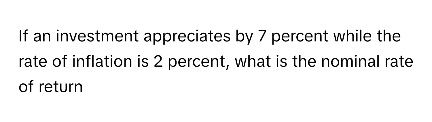 If an investment appreciates by 7 percent while the rate of inflation is 2 percent, what is the nominal rate of return