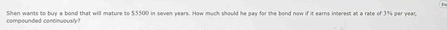 Shen wants to buy a bond that will mature to $5500 in seven years. How much should he pay for the bond now if it earns interest at a rate of 3% per year, 
compounded continuously?