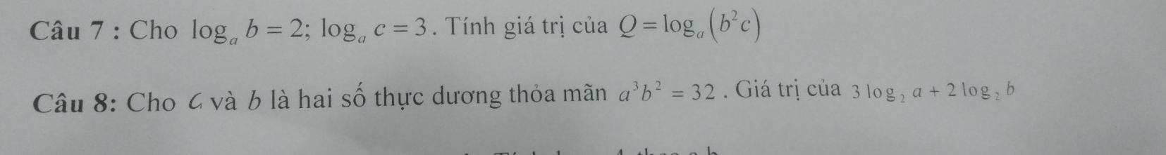 Cho log _ab=2; log _ac=3 Tính giá trị của Q=log _a(b^2c)
Câu 8: Cho 4 và 6 là hai số thực dương thỏa mãn a^3b^2=32 Giá trị của 3log _2a+2log _2b