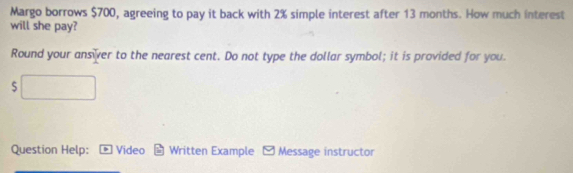 Margo borrows $700, agreeing to pay it back with 2% simple interest after 13 months. How much interest 
will she pay? 
Round your ansiver to the nearest cent. Do not type the dollar symbol; it is provided for you. 
S 
Question Help: Video Written Example - Message instructor