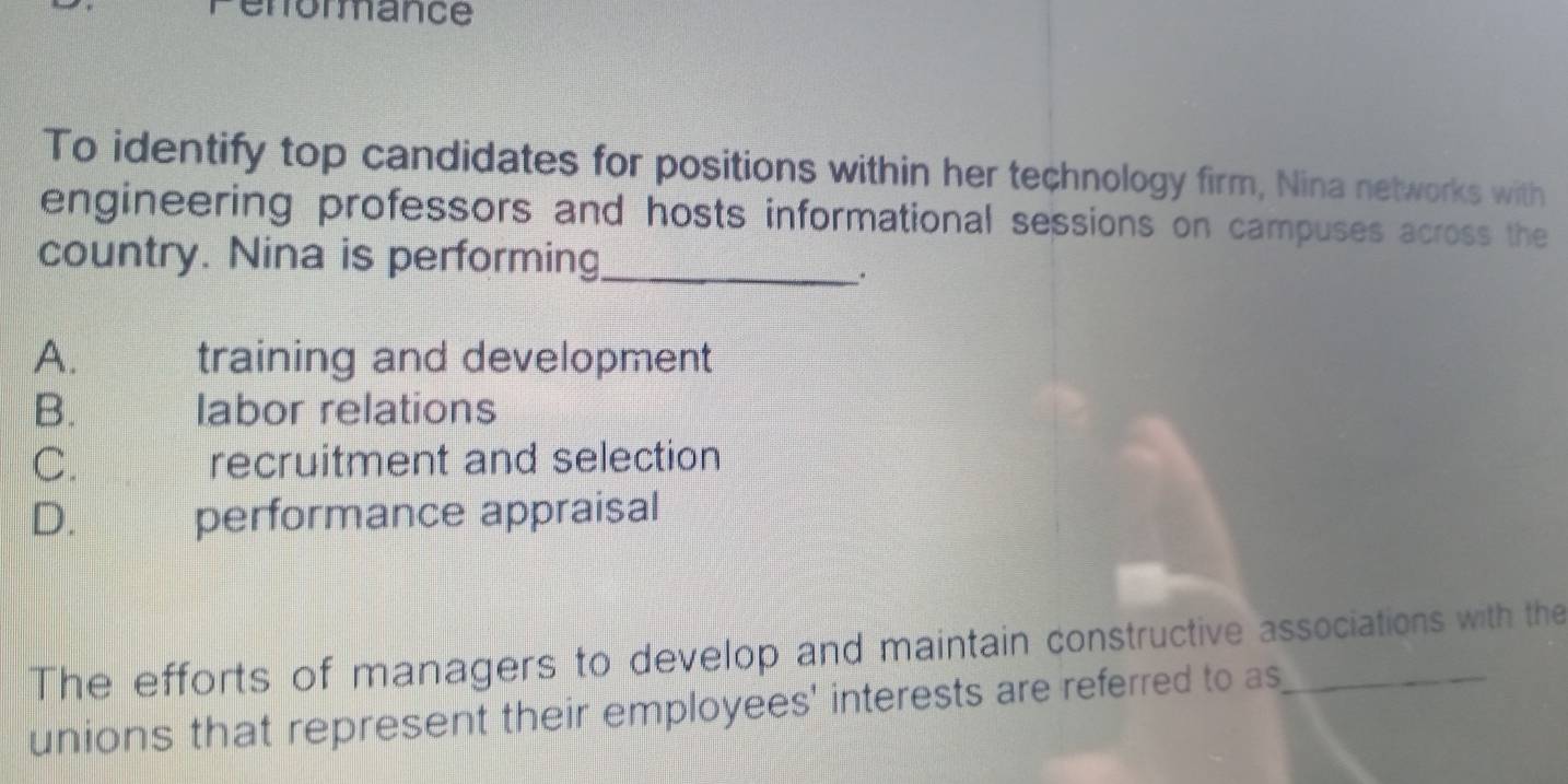 enormance
To identify top candidates for positions within her technology firm, Nina networks with
engineering professors and hosts informational sessions on campuses across the
country. Nina is performing_
A. training and development
B. labor relations
C. recruitment and selection
D. औ performance appraisal
The efforts of managers to develop and maintain constructive associations with the
unions that represent their employees' interests are referred to as_