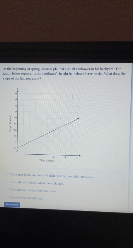 At the beginning of spring, Moussa planted a small sunflower in his backyard. The
graph below represents the sunflower's height in inches after x weeks. What does the
slope of the line represent?

eeks)
The change in the sunflower's height for every one additional week.
The sunflower's height when it was planted.
The sunflower's height after one week.
The sunflower's final height
Submit Answer